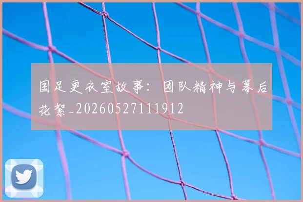 国足更衣室故事:团队精神与幕后花絮_20260527111912