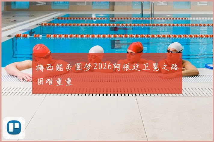 梅西能否圆梦2026阿根廷卫冕之路困难重重
