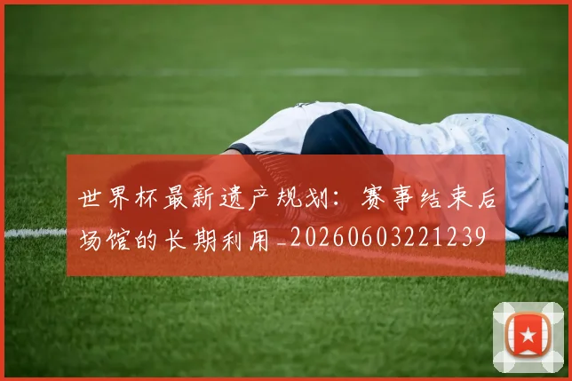 世界杯最新遗产规划:赛事结束后场馆的长期利用_20260603221239