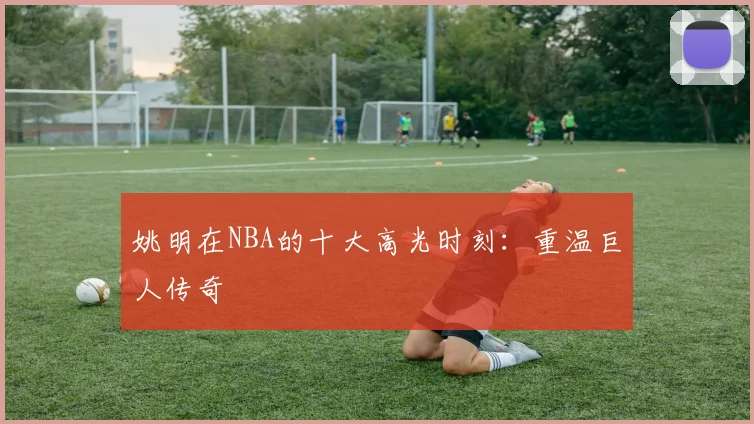 姚明在NBA的十大高光时刻:重温巨人传奇