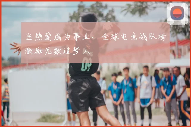 当热爱成为事业，全球电竞战队榜激励无数追梦人