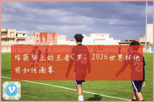 绿茵场上的王者C罗,2026世界杯他将如何谢幕