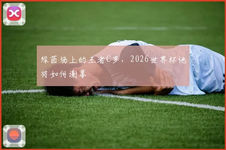 绿茵场上的王者C罗，2026世界杯他将如何谢幕