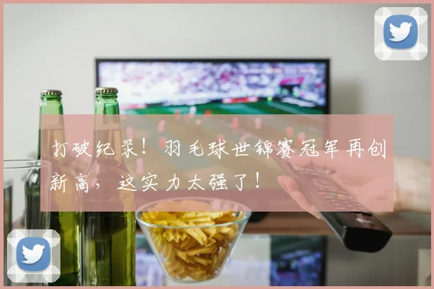 打破纪录！羽毛球世锦赛冠军再创新高，这实力太强了！
