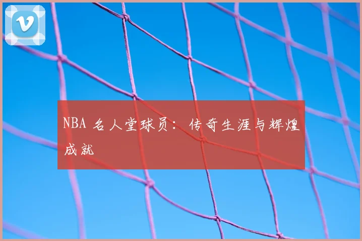 NBA 名人堂球员:传奇生涯与辉煌成就