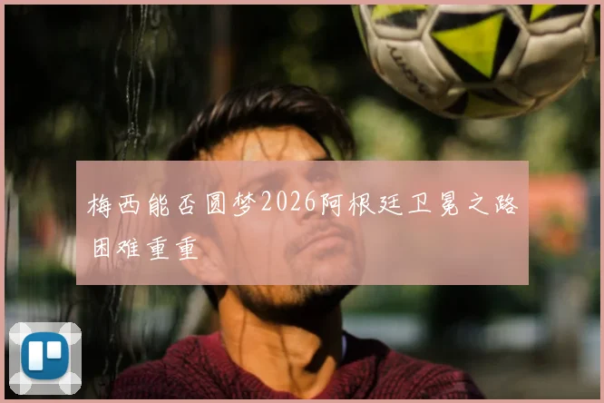 梅西能否圆梦2026阿根廷卫冕之路困难重重
